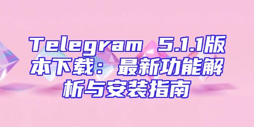 Telegram 5.1.1版本下载：最新功能解析与安装指南