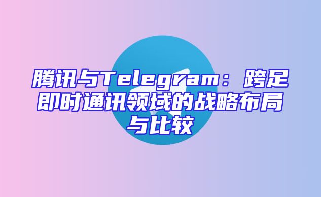 腾讯与Telegram：跨足即时通讯领域的战略布局与比较