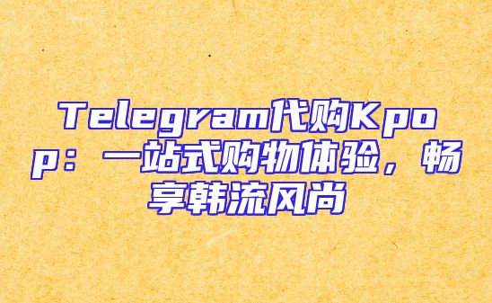 Telegram代购Kpop：一站式购物体验，畅享韩流风尚