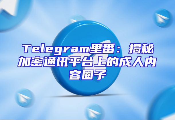 Telegram里番：揭秘加密通讯平台上的成人内容圈子