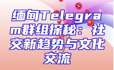 缅甸Telegram群组探秘：社交新趋势与文化交流