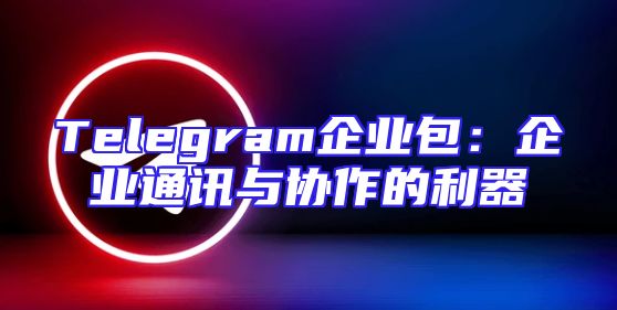 Telegram企业包：企业通讯与协作的利器
