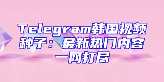 Telegram韩国视频种子：最新热门内容一网打尽