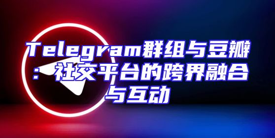 Telegram群组与豆瓣：社交平台的跨界融合与互动