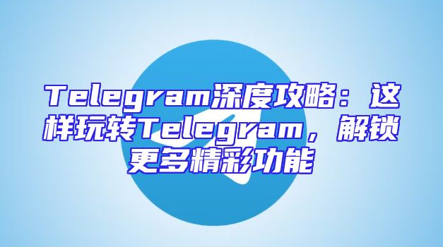Telegram深度攻略：这样玩转Telegram，解锁更多精彩功能