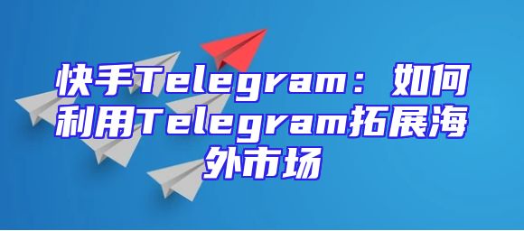 快手Telegram：如何利用Telegram拓展海外市场