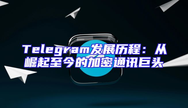 Telegram发展历程：从崛起至今的加密通讯巨头