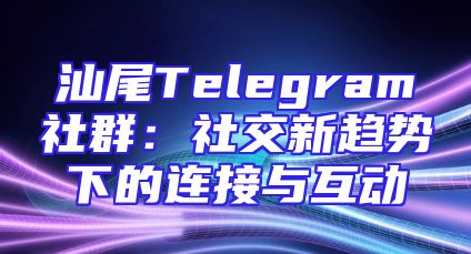 汕尾Telegram社群：社交新趋势下的连接与互动