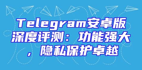Telegram安卓版深度评测：功能强大，隐私保护卓越