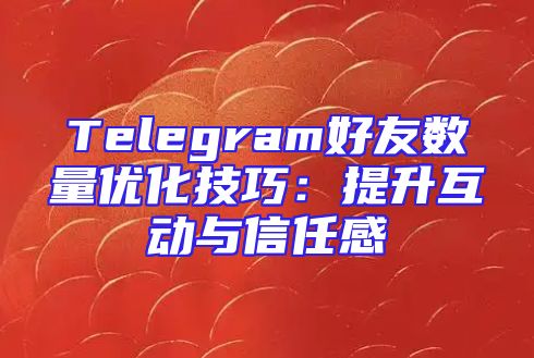 Telegram好友数量优化技巧：提升互动与信任感
