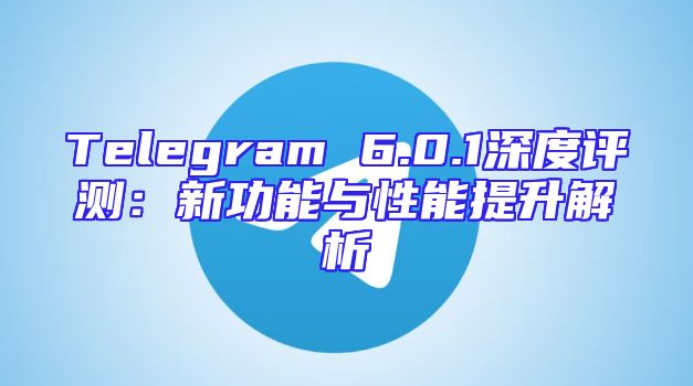 Telegram 6.0.1深度评测：新功能与性能提升解析