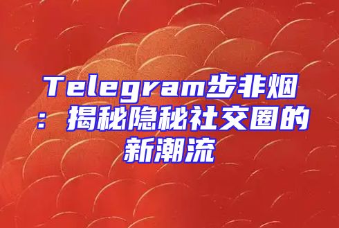 Telegram步非烟：揭秘隐秘社交圈的新潮流