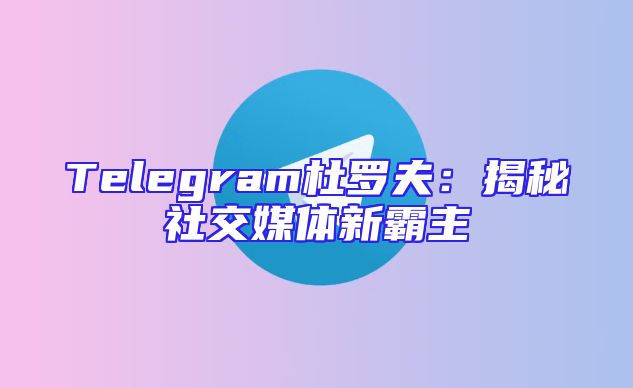 Telegram杜罗夫：揭秘社交媒体新霸主