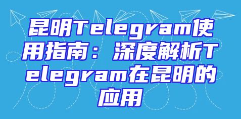 昆明Telegram使用指南：深度解析Telegram在昆明的应用