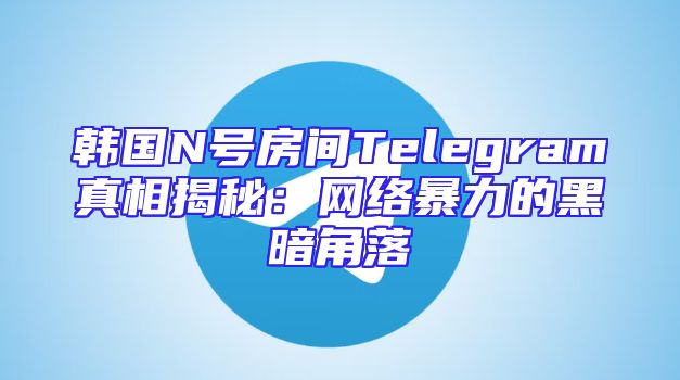 韩国N号房间Telegram真相揭秘：网络暴力的黑暗角落