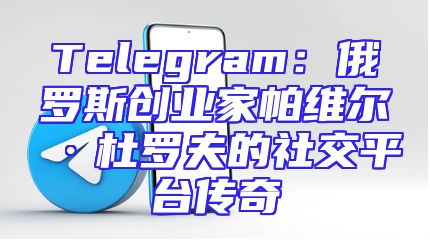 Telegram：俄罗斯创业家帕维尔·杜罗夫的社交平台传奇