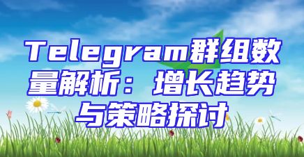 Telegram群组数量解析：增长趋势与策略探讨