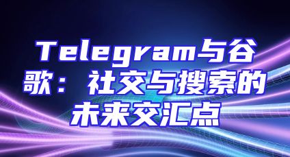 Telegram与谷歌：社交与搜索的未来交汇点