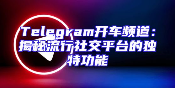 Telegram开车频道：揭秘流行社交平台的独特功能