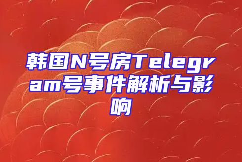 韩国N号房Telegram号事件解析与影响