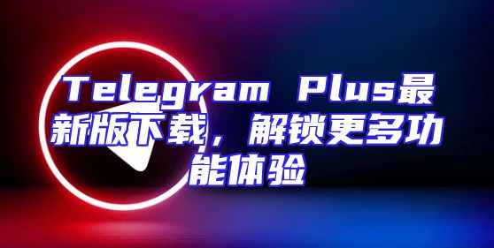 Telegram Plus最新版下载，解锁更多功能体验