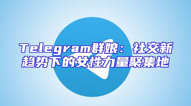 Telegram群娘：社交新趋势下的女性力量聚集地