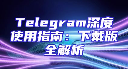 Telegram深度使用指南：下戴版全解析
