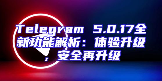 Telegram 5.0.17全新功能解析：体验升级，安全再升级