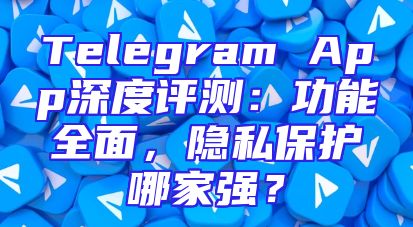 Telegram App深度评测：功能全面，隐私保护哪家强？
