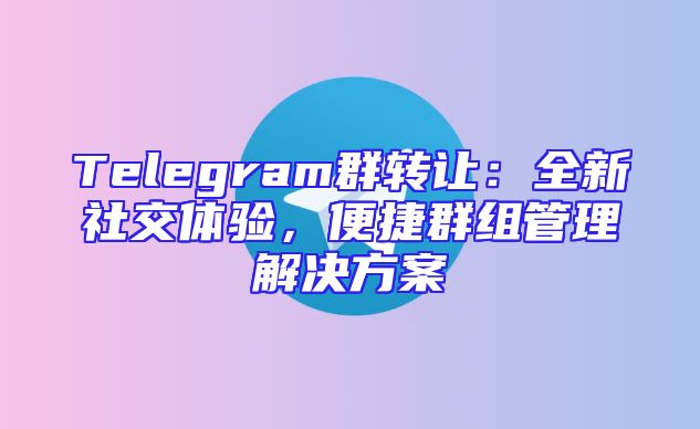 Telegram群转让：全新社交体验，便捷群组管理解决方案