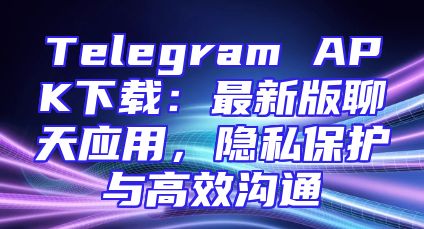 Telegram APK下载：最新版聊天应用，隐私保护与高效沟通