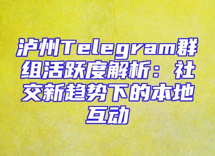 泸州Telegram群组活跃度解析：社交新趋势下的本地互动
