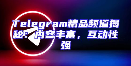 Telegram精品频道揭秘：内容丰富，互动性强