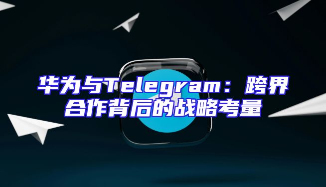 华为与Telegram：跨界合作背后的战略考量