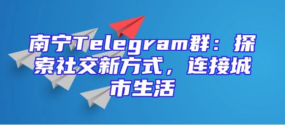 南宁Telegram群：探索社交新方式，连接城市生活