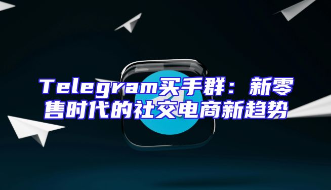 Telegram买手群：新零售时代的社交电商新趋势
