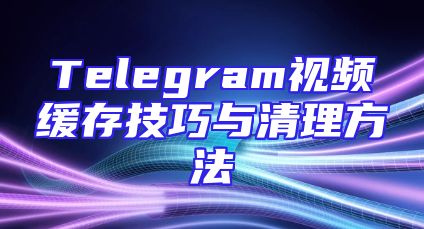Telegram视频缓存技巧与清理方法