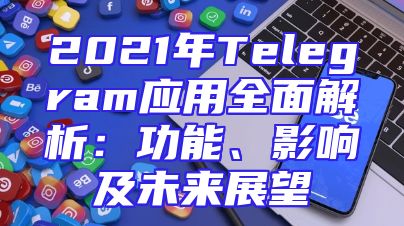 2021年Telegram应用全面解析：功能、影响及未来展望