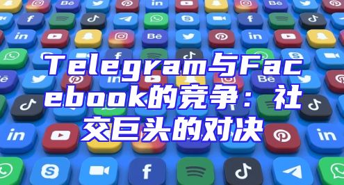 Telegram与Facebook的竞争：社交巨头的对决