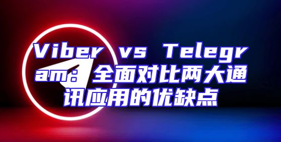 Viber vs Telegram：全面对比两大通讯应用的优缺点