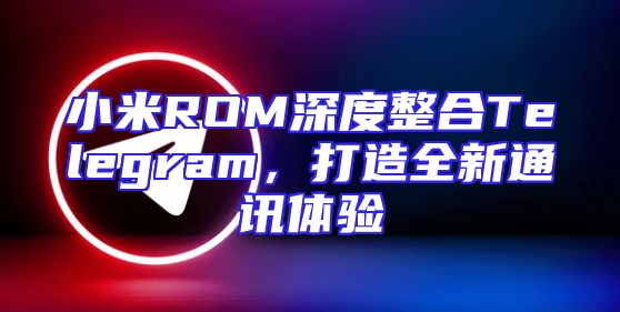 小米ROM深度整合Telegram，打造全新通讯体验