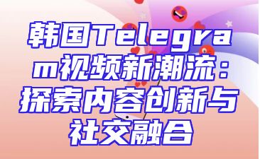 韩国Telegram视频新潮流：探索内容创新与社交融合