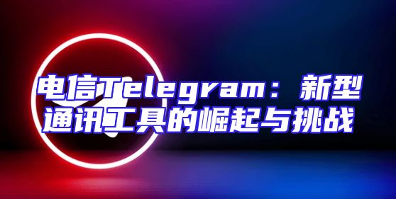 电信Telegram：新型通讯工具的崛起与挑战