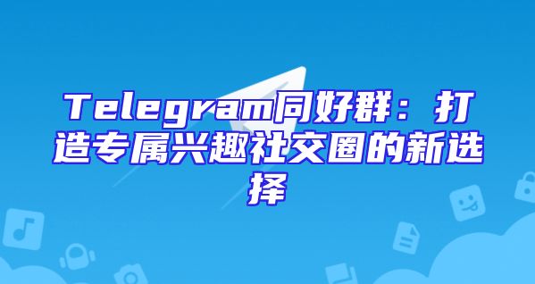 Telegram同好群：打造专属兴趣社交圈的新选择