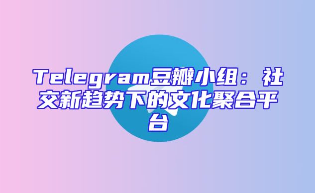 Telegram豆瓣小组：社交新趋势下的文化聚合平台