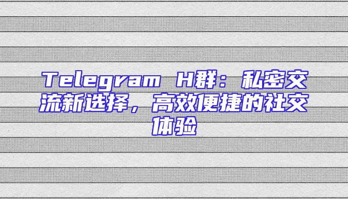 Telegram H群：私密交流新选择，高效便捷的社交体验