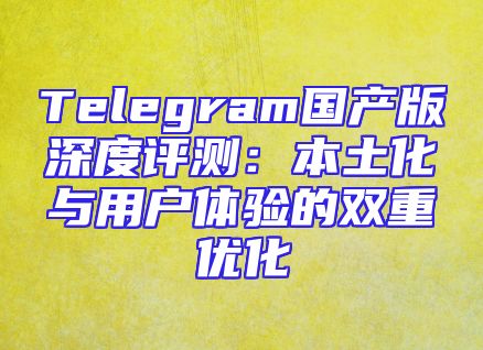 Telegram国产版深度评测：本土化与用户体验的双重优化