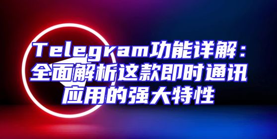 Telegram功能详解：全面解析这款即时通讯应用的强大特性