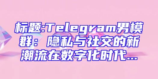 标题:Telegram男模群：隐私与社交的新潮流在数字化时代...