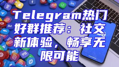Telegram热门好群推荐：社交新体验，畅享无限可能